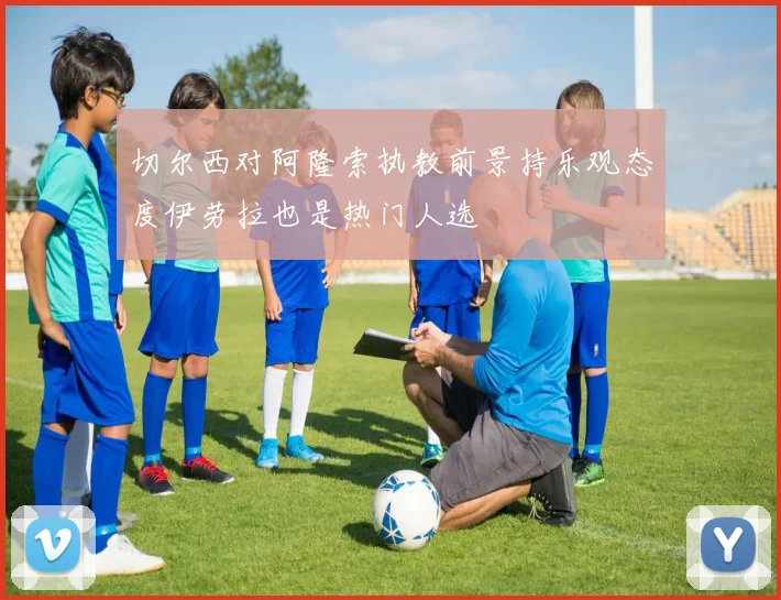 切尔西对阿隆索执教前景持乐观态度伊劳拉也是热门人选