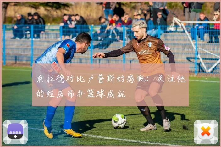 利拉德对比卢普斯的感慨：关注他的经历而非篮球成就