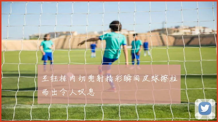 王钰栋内切兜射精彩瞬间皮球擦柱而出令人叹息