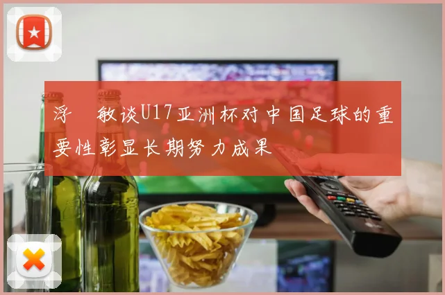 浮嶋敏谈U17亚洲杯对中国足球的重要性彰显长期努力成果