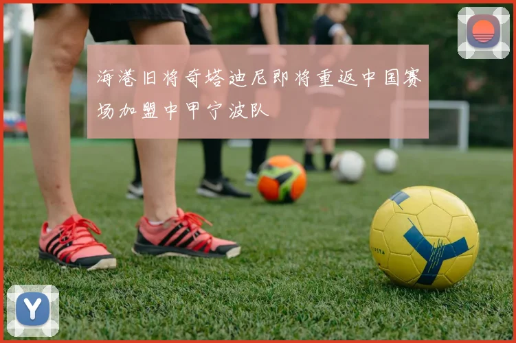 海港旧将奇塔迪尼即将重返中国赛场加盟中甲宁波队