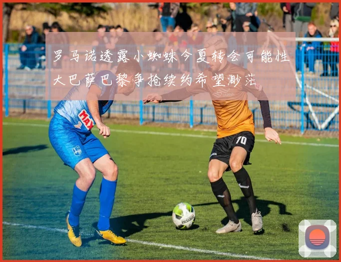 罗马诺透露小蜘蛛今夏转会可能性大巴萨巴黎争抢续约希望渺茫