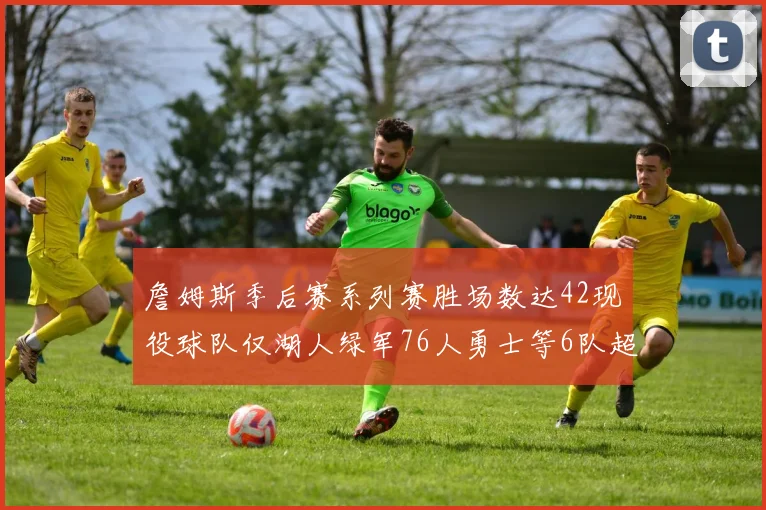詹姆斯季后赛系列赛胜场数达42现役球队仅湖人绿军76人勇士等6队超越他