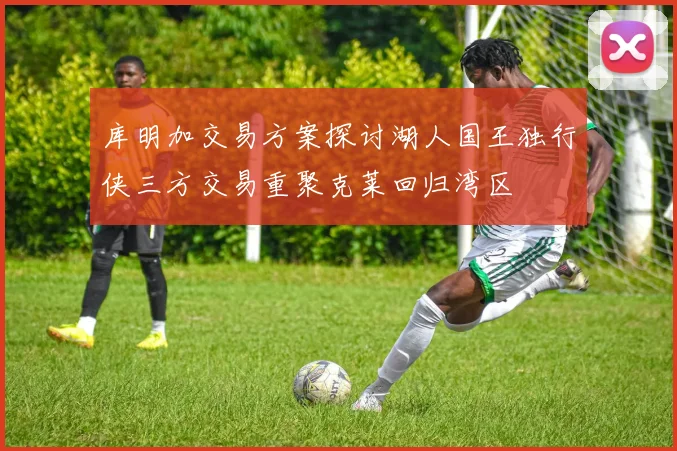 库明加交易方案探讨湖人国王独行侠三方交易重聚克莱回归湾区