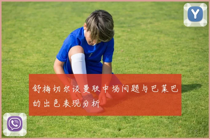 舒梅切尔谈曼联中场问题与巴莱巴的出色表现分析