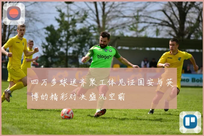 四万多球迷齐聚工体见证国安与英博的精彩对决盛况空前