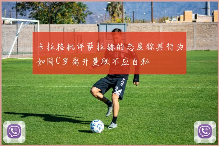 卡拉格批评萨拉赫的态度称其行为如同C罗离开曼联不应自私