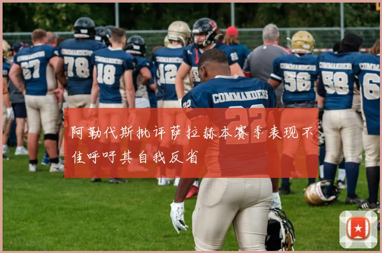 阿勒代斯批评萨拉赫本赛季表现不佳呼吁其自我反省