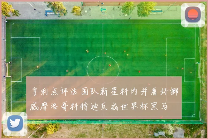 亨利点评法国队新星科内并看好挪威摩洛哥科特迪瓦成世界杯黑马