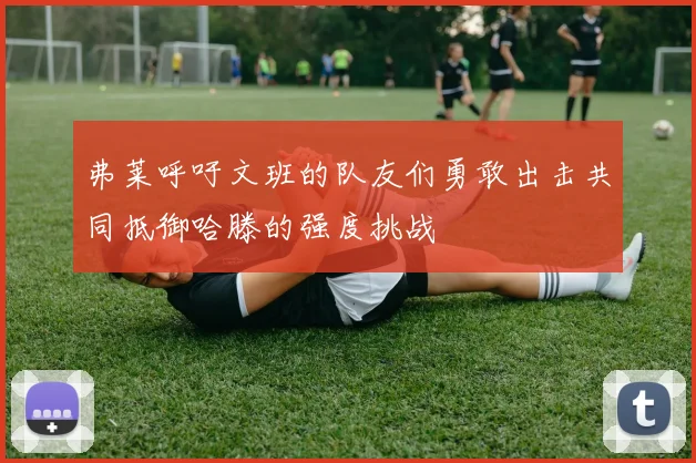 弗莱呼吁文班的队友们勇敢出击共同抵御哈滕的强度挑战
