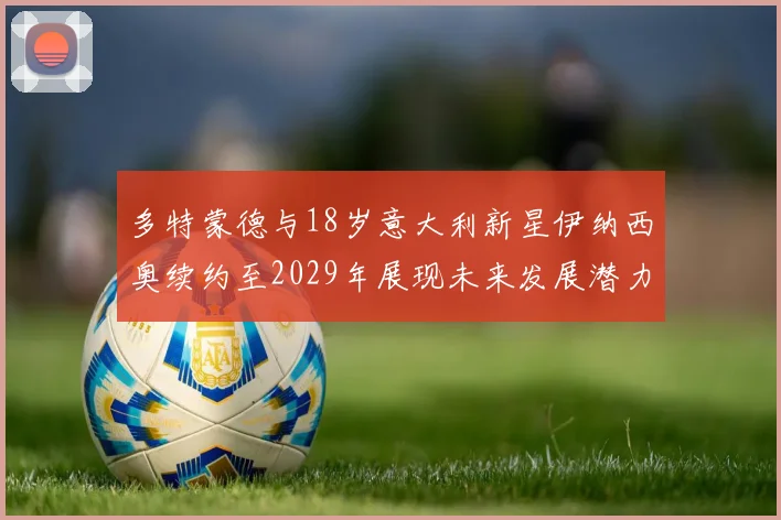 多特蒙德与18岁意大利新星伊纳西奥续约至2029年展现未来发展潜力