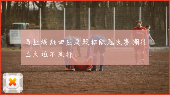 马杜埃凯回应质疑称欧冠决赛期待已久迫不及待