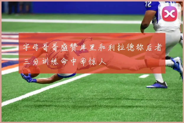 字母哥哥盛赞库里和利拉德称后者三分训练命中率惊人