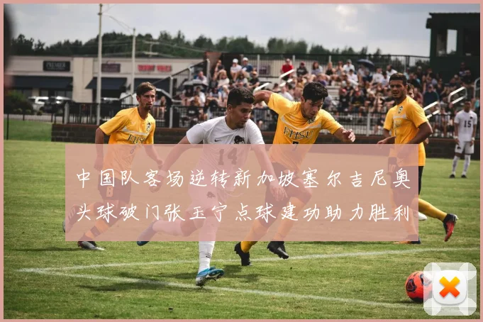中国队客场逆转新加坡塞尔吉尼奥头球破门张玉宁点球建功助力胜利